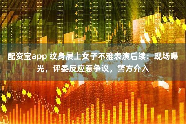 配资宝app 纹身展上女子不雅表演后续：现场曝光，评委反应惹争议，警方介入