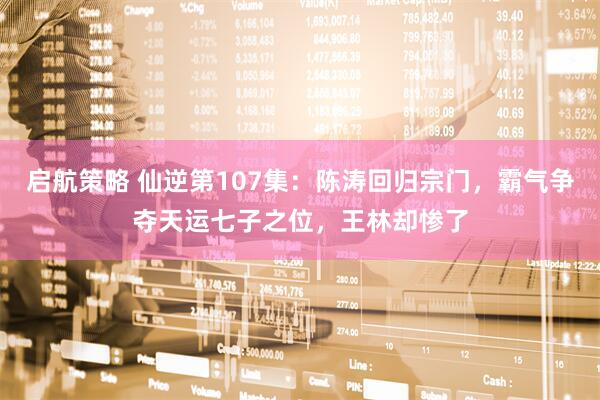 启航策略 仙逆第107集：陈涛回归宗门，霸气争夺天运七子之位，王林却惨了