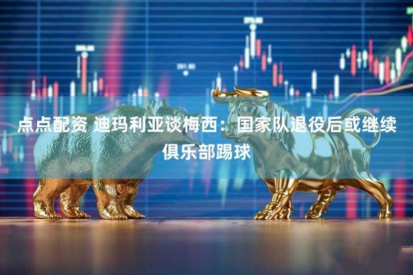 点点配资 迪玛利亚谈梅西：国家队退役后或继续俱乐部踢球