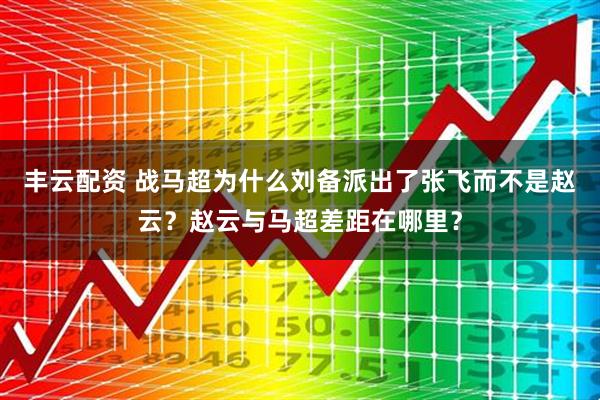 丰云配资 战马超为什么刘备派出了张飞而不是赵云？赵云与马超差距在哪里？