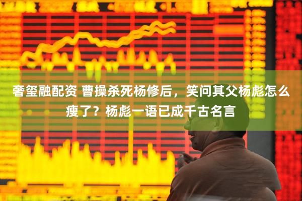 奢玺融配资 曹操杀死杨修后，笑问其父杨彪怎么瘦了？杨彪一语已成千古名言