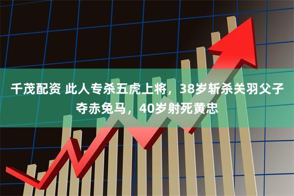 千茂配资 此人专杀五虎上将，38岁斩杀关羽父子夺赤兔马，40岁射死黄忠