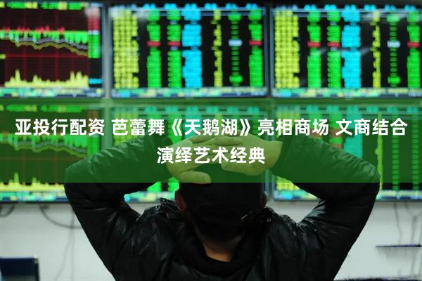 亚投行配资 芭蕾舞《天鹅湖》亮相商场 文商结合演绎艺术经典