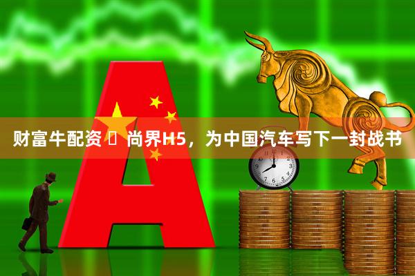 财富牛配资 ​尚界H5，为中国汽车写下一封战书