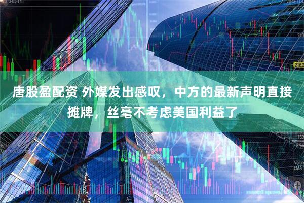 唐股盈配资 外媒发出感叹，中方的最新声明直接摊牌，丝毫不考虑美国利益了