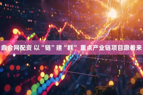 鼎合网配资 以“链”建“群” 重点产业链项目跟着来
