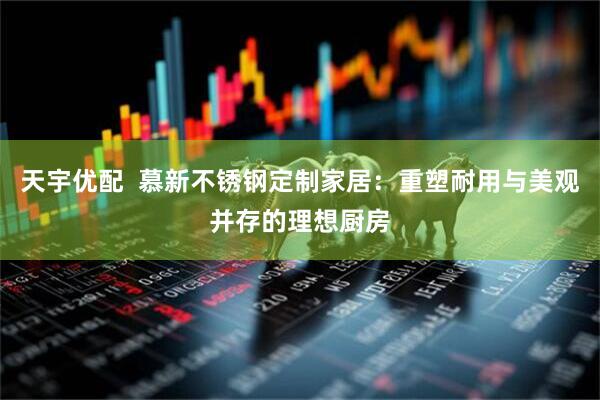 天宇优配  慕新不锈钢定制家居：重塑耐用与美观并存的理想厨房
