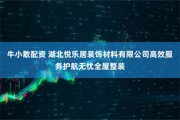 牛小散配资 湖北悦乐居装饰材料有限公司高效服务护航无忧全屋整装