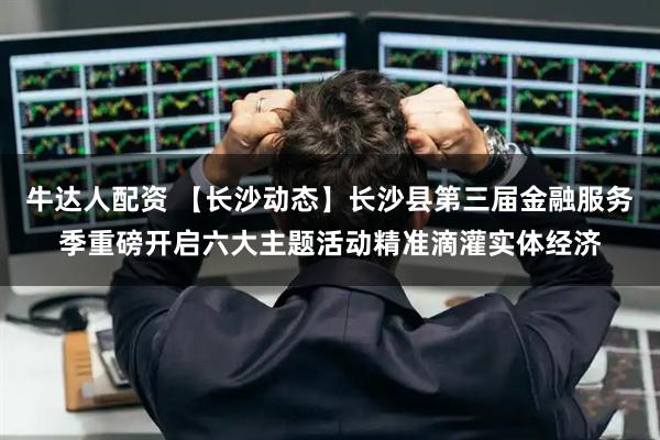 牛达人配资 【长沙动态】长沙县第三届金融服务季重磅开启六大主题活动精准滴灌实体经济