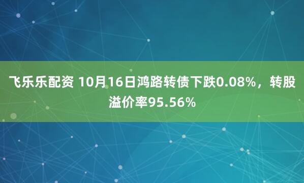 飞乐乐配资 10月16日鸿路转债下跌0.08%，转股溢价率95.56%