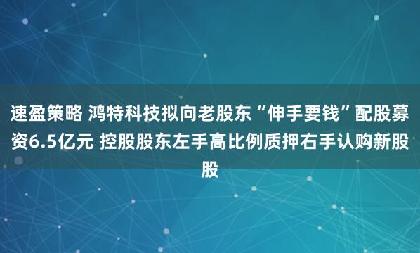 速盈策略 鸿特科技拟向老股东“伸手要钱”配股募资6.5亿元 控股股东左手高比例质押右手认购新股