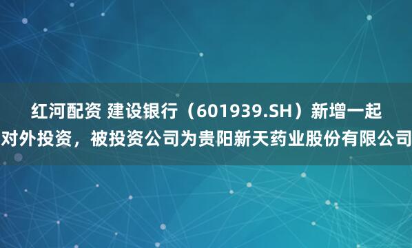 红河配资 建设银行(601939.SH)新增一起对外投资,被投资公司为贵阳新天药业股份有限公司