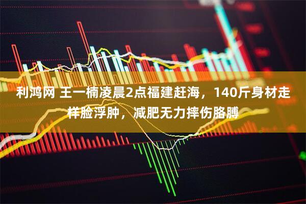 利鸿网 王一楠凌晨2点福建赶海，140斤身材走样脸浮肿，减肥无力摔伤胳膊