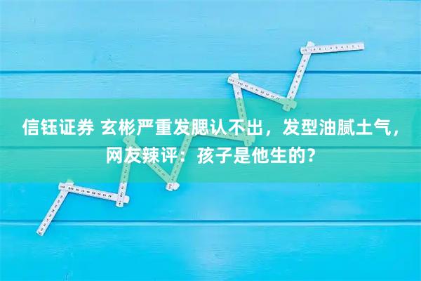 信钰证券 玄彬严重发腮认不出，发型油腻土气，网友辣评：孩子是他生的？