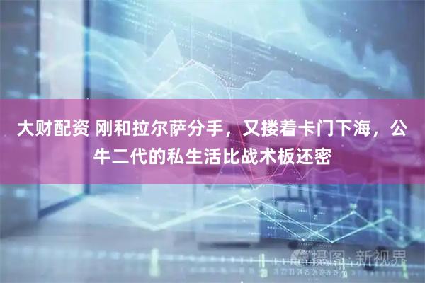 大财配资 刚和拉尔萨分手，又搂着卡门下海，公牛二代的私生活比战术板还密